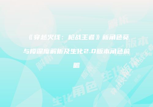《穿越火线：枪战王者》新角色葵与樱深度解析及生化2.0版本角色前瞻