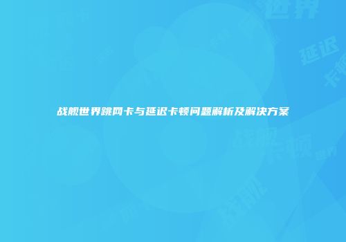 战舰世界跳网卡与延迟卡顿问题解析及解决方案