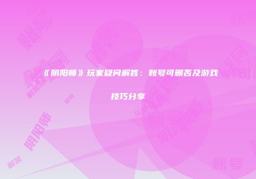 《阴阳师》玩家疑问解答：账号可删否及游戏技巧分享