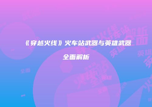 《穿越火线》火车站武器与英雄武器全面解析