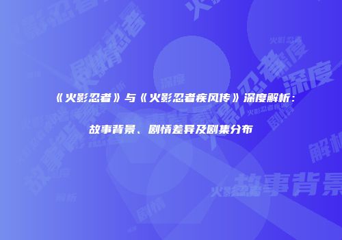《火影忍者》与《火影忍者疾风传》深度解析：故事背景、剧情差异及剧集分布
