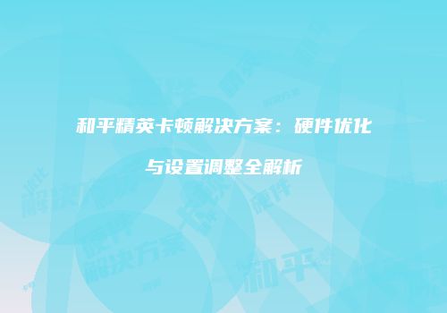 和平精英卡顿解决方案：硬件优化与设置调整全解析