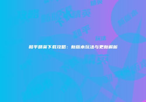 和平精英下载攻略：新版本玩法与更新解析