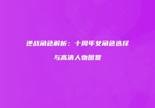 逆战角色解析：十周年女角色选择与高清人物图赏