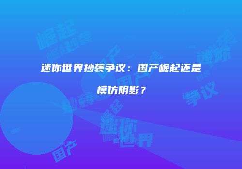 迷你世界抄袭争议：国产崛起还是模仿阴影？