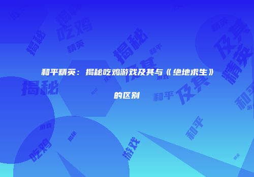 和平精英：揭秘吃鸡游戏及其与《绝地求生》的区别