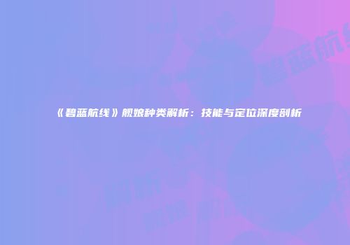 《碧蓝航线》舰娘种类解析：技能与定位深度剖析