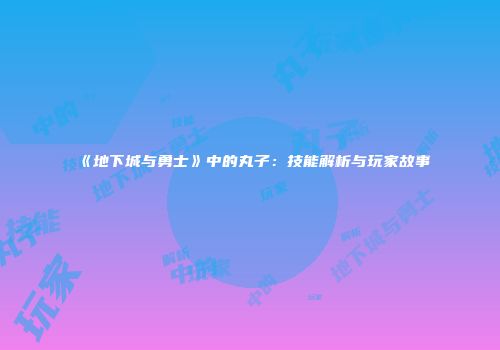 《地下城与勇士》中的丸子：技能解析与玩家故事