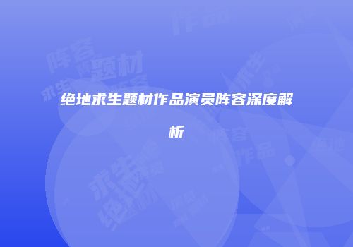 绝地求生题材作品演员阵容深度解析