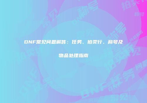 DNF常见问题解答：任务、拍卖行、称号及物品处理指南