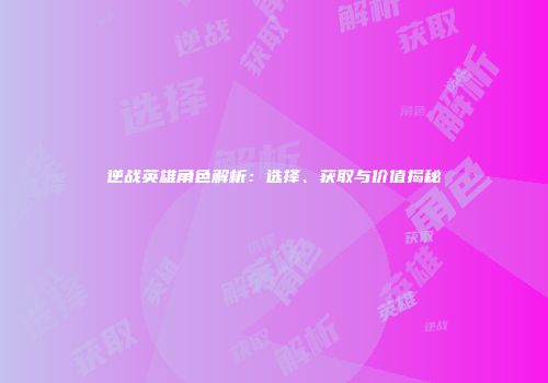 逆战英雄角色解析：选择、获取与价值揭秘