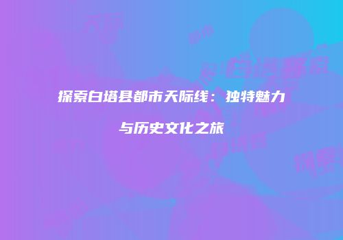 探索白塔县都市天际线：独特魅力与历史文化之旅