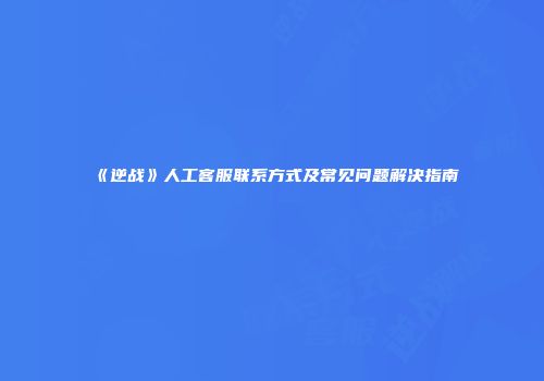 《逆战》人工客服联系方式及常见问题解决指南