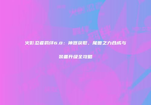火影忍者羁绊6.0：神器获取、尾兽之力合成与装备升级全攻略