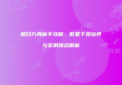 明日方舟新手攻略：低星干员培养与实用排名解析