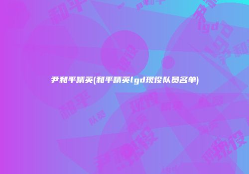 尹和平精英(和平精英lgd现役队员名单)