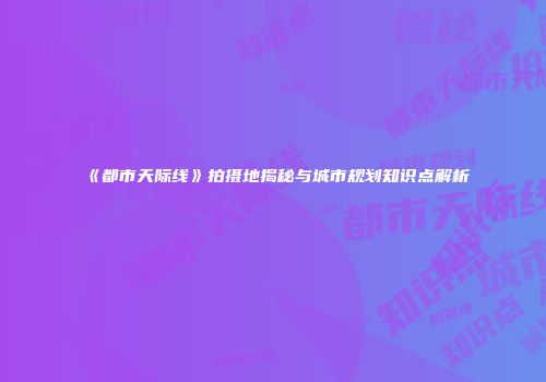 《都市天际线》拍摄地揭秘与城市规划知识点解析