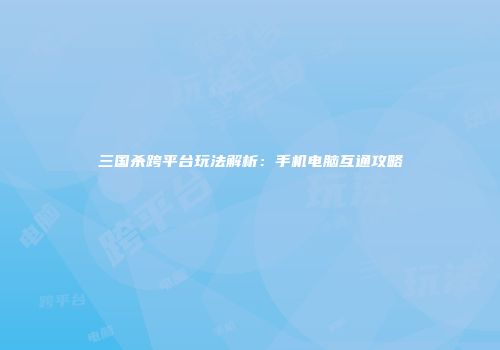 三国杀跨平台玩法解析：手机电脑互通攻略