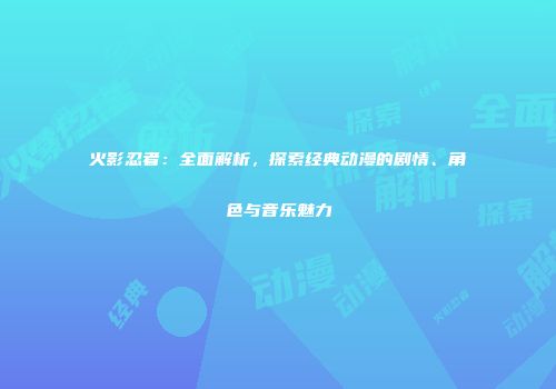 火影忍者：全面解析，探索经典动漫的剧情、角色与音乐魅力