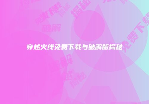 穿越火线免费下载与破解版揭秘