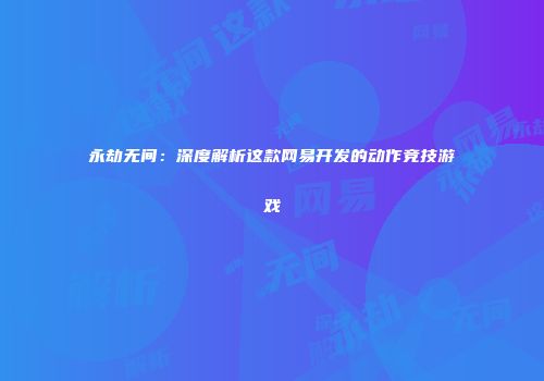 永劫无间：深度解析这款网易开发的动作竞技游戏