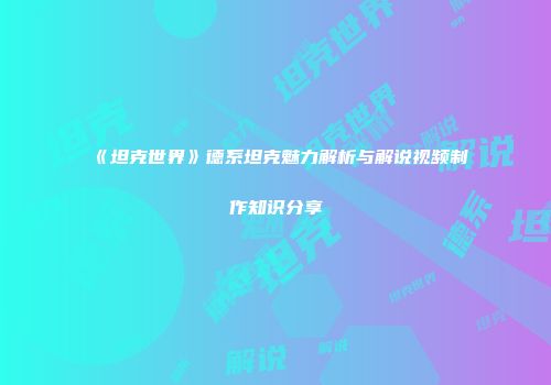 《坦克世界》德系坦克魅力解析与解说视频制作知识分享