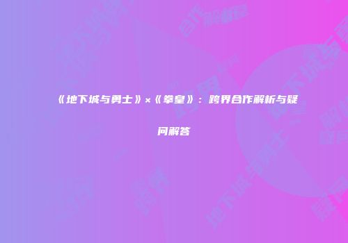 《地下城与勇士》×《拳皇》：跨界合作解析与疑问解答