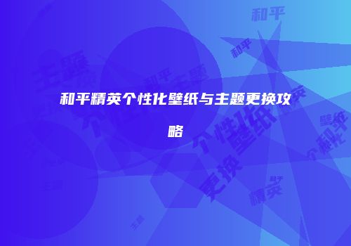和平精英个性化壁纸与主题更换攻略