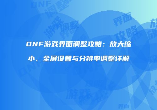 DNF游戏界面调整攻略：放大缩小、全屏设置与分辨率调整详解