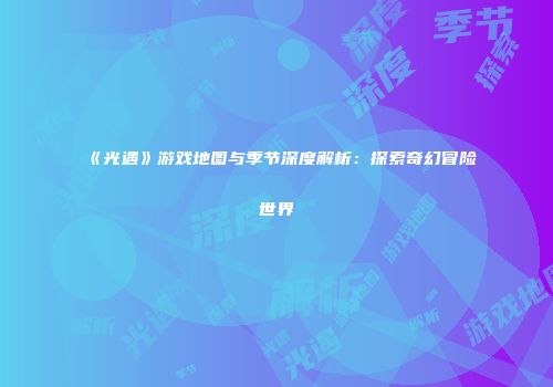 《光遇》游戏地图与季节深度解析：探索奇幻冒险世界