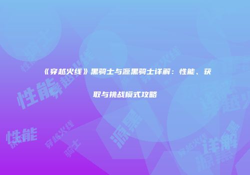 《穿越火线》黑骑士与源黑骑士详解：性能、获取与挑战模式攻略