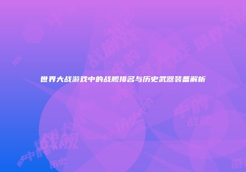 世界大战游戏中的战舰排名与历史武器装备解析