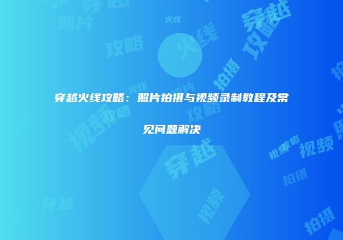 穿越火线攻略：照片拍摄与视频录制教程及常见问题解决