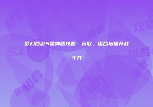 梦幻西游5星神器攻略：获取、组合与提升战斗力