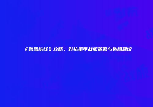 《碧蓝航线》攻略：对抗重甲战舰策略与造船建议