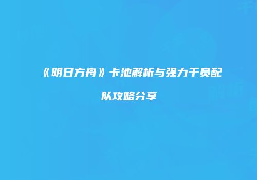 《明日方舟》卡池解析与强力干员配队攻略分享