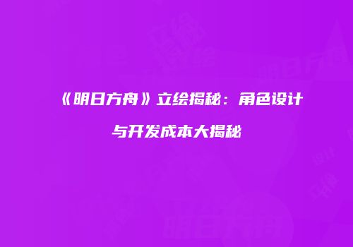 《明日方舟》立绘揭秘：角色设计与开发成本大揭秘