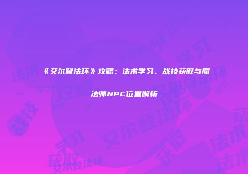 《艾尔登法环》攻略：法术学习、战技获取与魔法师NPC位置解析
