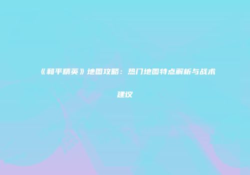《和平精英》地图攻略：热门地图特点解析与战术建议