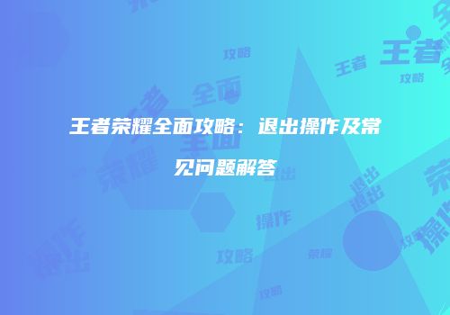 王者荣耀全面攻略：退出操作及常见问题解答