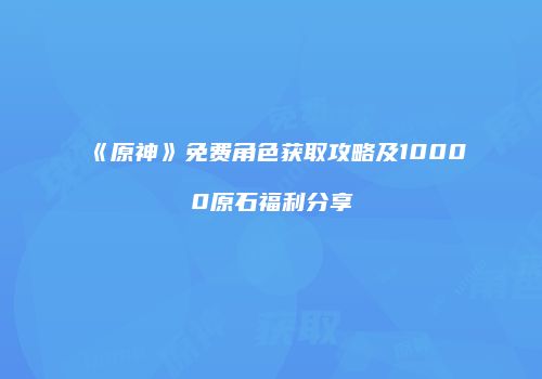 《原神》免费角色获取攻略及10000原石福利分享