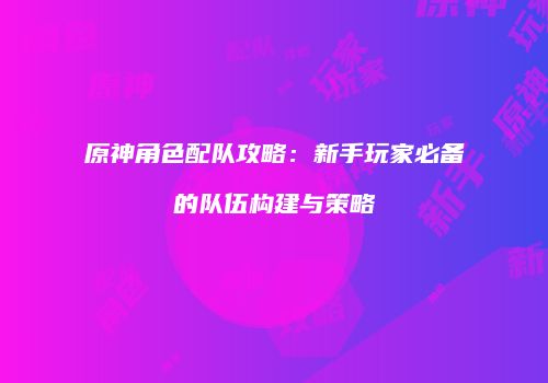 原神角色配队攻略：新手玩家必备的队伍构建与策略