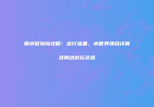 丽水冒险岛攻略：出行准备、水世界项目详解及周边游玩资源