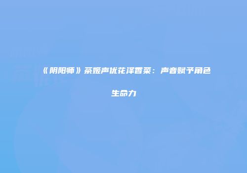 《阴阳师》茶姬声优花泽香菜：声音赋予角色生命力