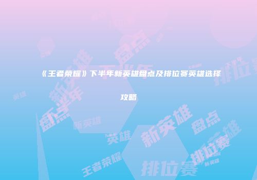 《王者荣耀》下半年新英雄盘点及排位赛英雄选择攻略