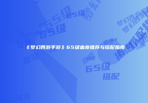 《梦幻西游手游》65级血宠推荐与搭配指南