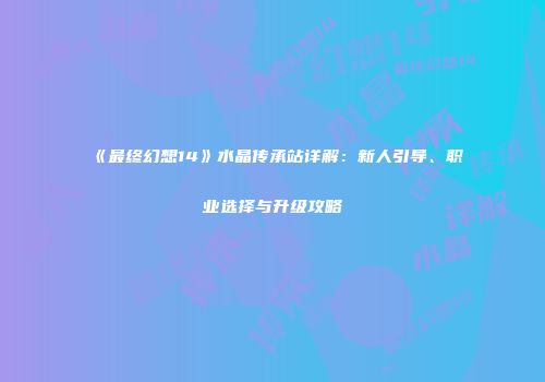 《最终幻想14》水晶传承站详解：新人引导、职业选择与升级攻略