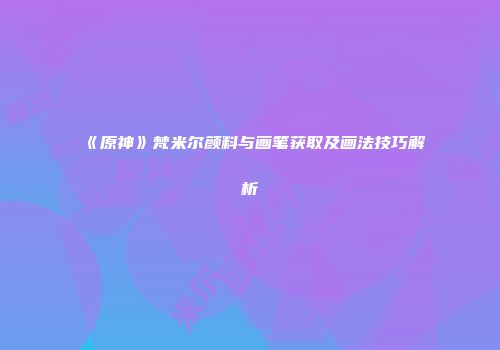 《原神》梵米尔颜料与画笔获取及画法技巧解析