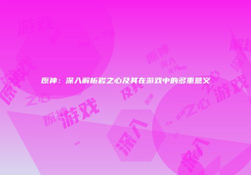原神：深入解析岩之心及其在游戏中的多重意义