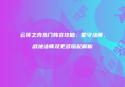 云顶之弈热门阵容攻略：星守法师、战地法师及更多搭配解析